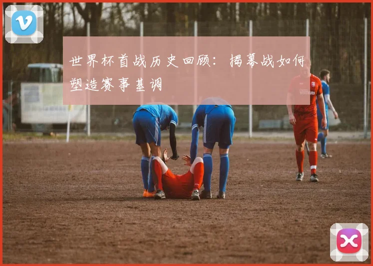 世界杯首战历史回顾：揭幕战如何塑造赛事基调