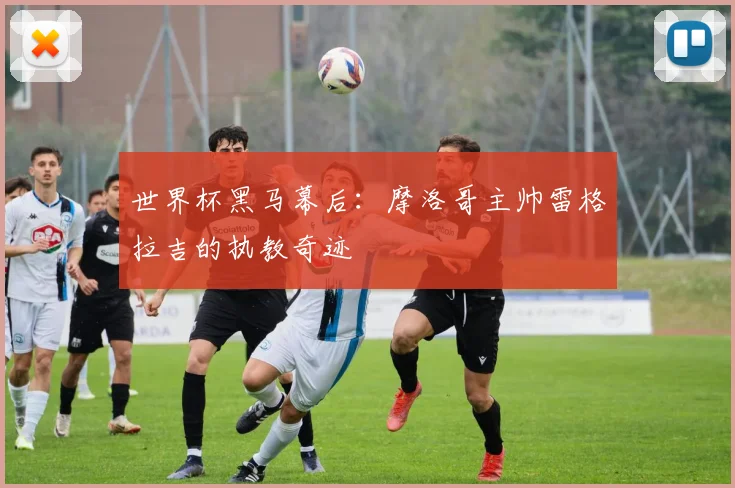 世界杯黑马幕后：摩洛哥主帅雷格拉吉的执教奇迹